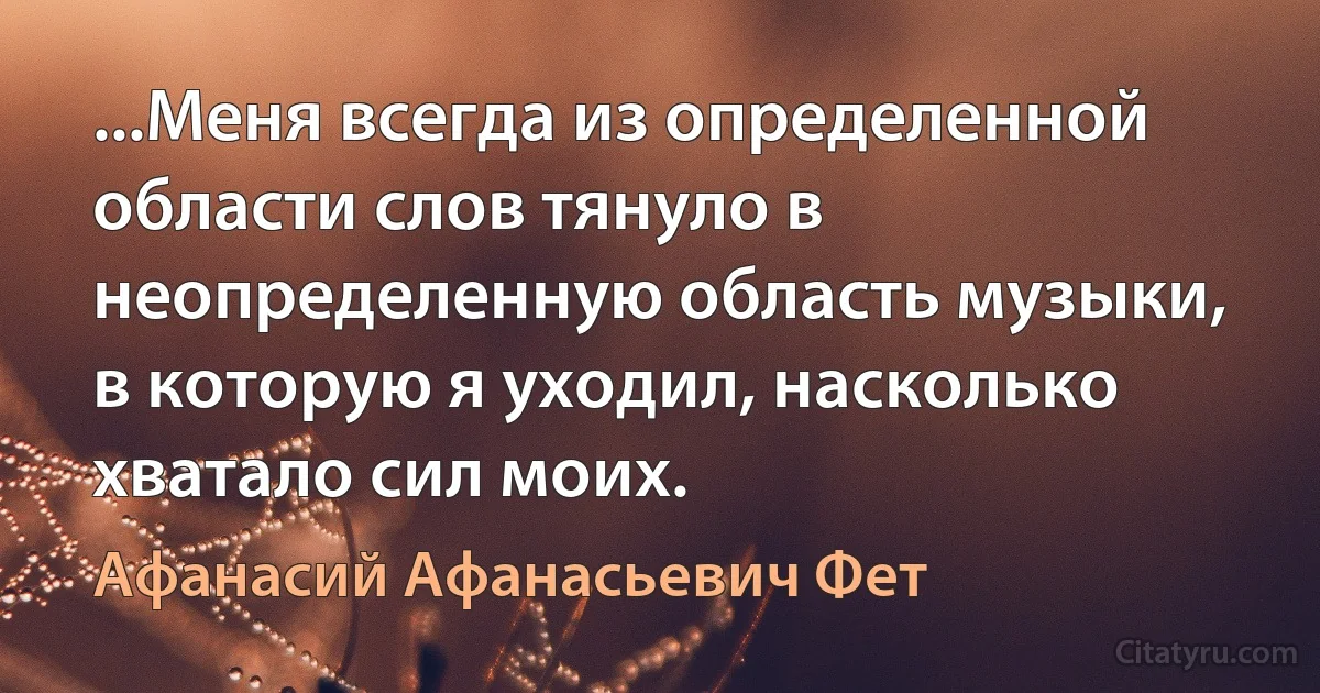 ...Меня всегда из определенной области слов тянуло в неопределенную область музыки, в которую я уходил, насколько хватало сил моих. (Афанасий Афанасьевич Фет)