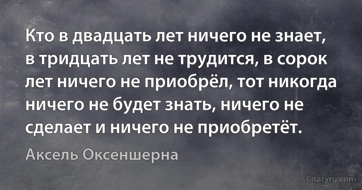 Кто в двадцать лет ничего не знает, в тридцать лет не трудится, в сорок лет ничего не приобрёл, тот никогда ничего не будет знать, ничего не сделает и ничего не приобретёт. (Аксель Оксеншерна)