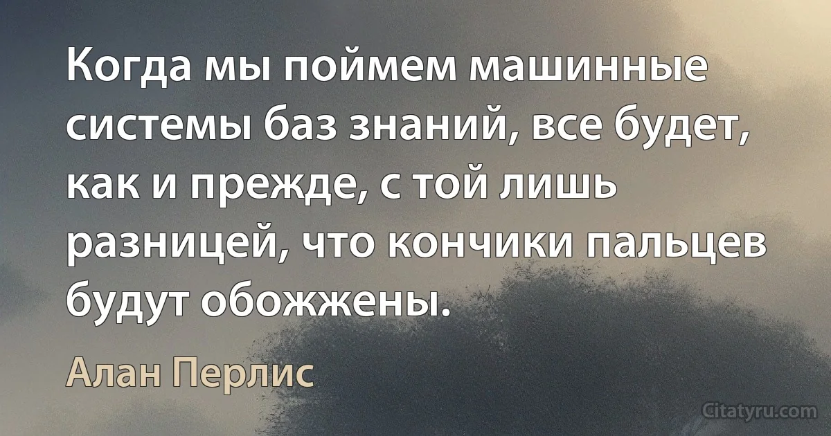 Когда мы поймем машинные системы баз знаний, все будет, как и прежде, с той лишь разницей, что кончики пальцев будут обожжены. (Алан Перлис)