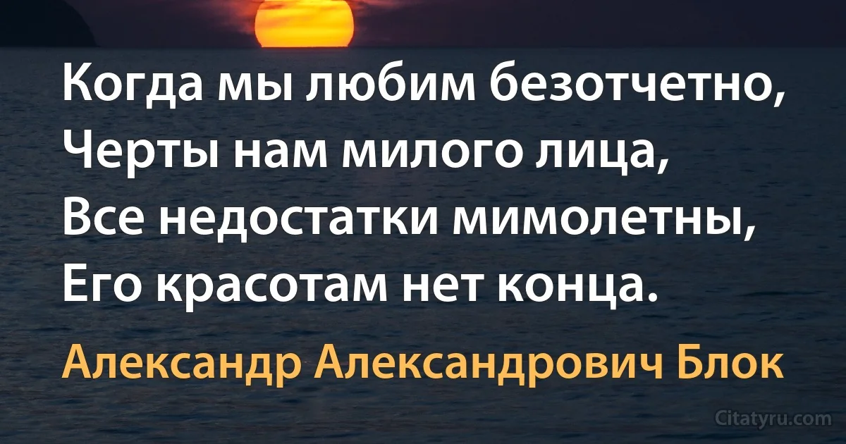 Когда мы любим безотчетно,
Черты нам милого лица,
Все недостатки мимолетны,
Его красотам нет конца. (Александр Александрович Блок)