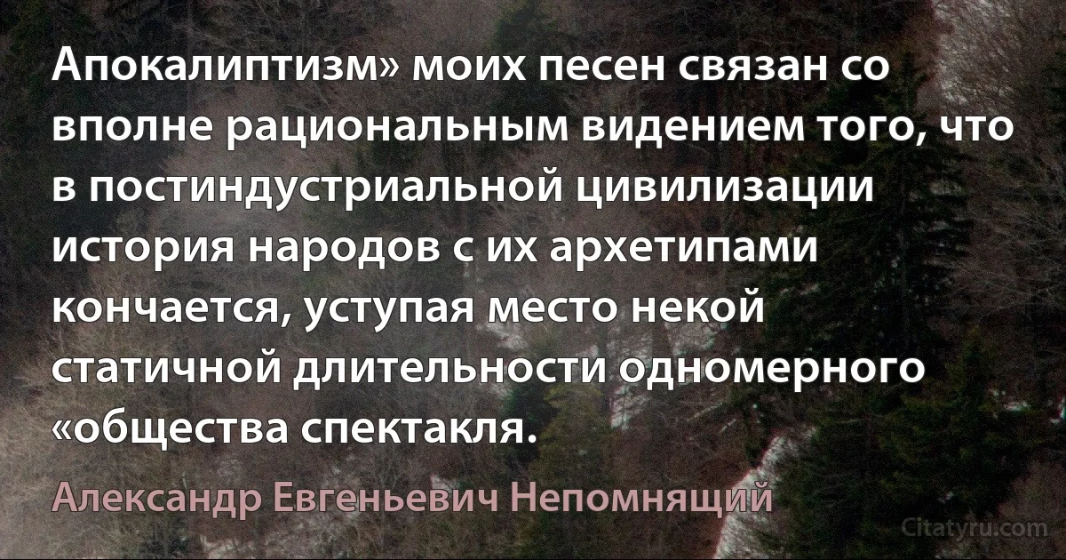 Апокалиптизм» моих песен связан со вполне рациональным видением того, что в постиндустриальной цивилизации история народов с их архетипами кончается, уступая место некой статичной длительности одномерного «общества спектакля. (Александр Евгеньевич Непомнящий)