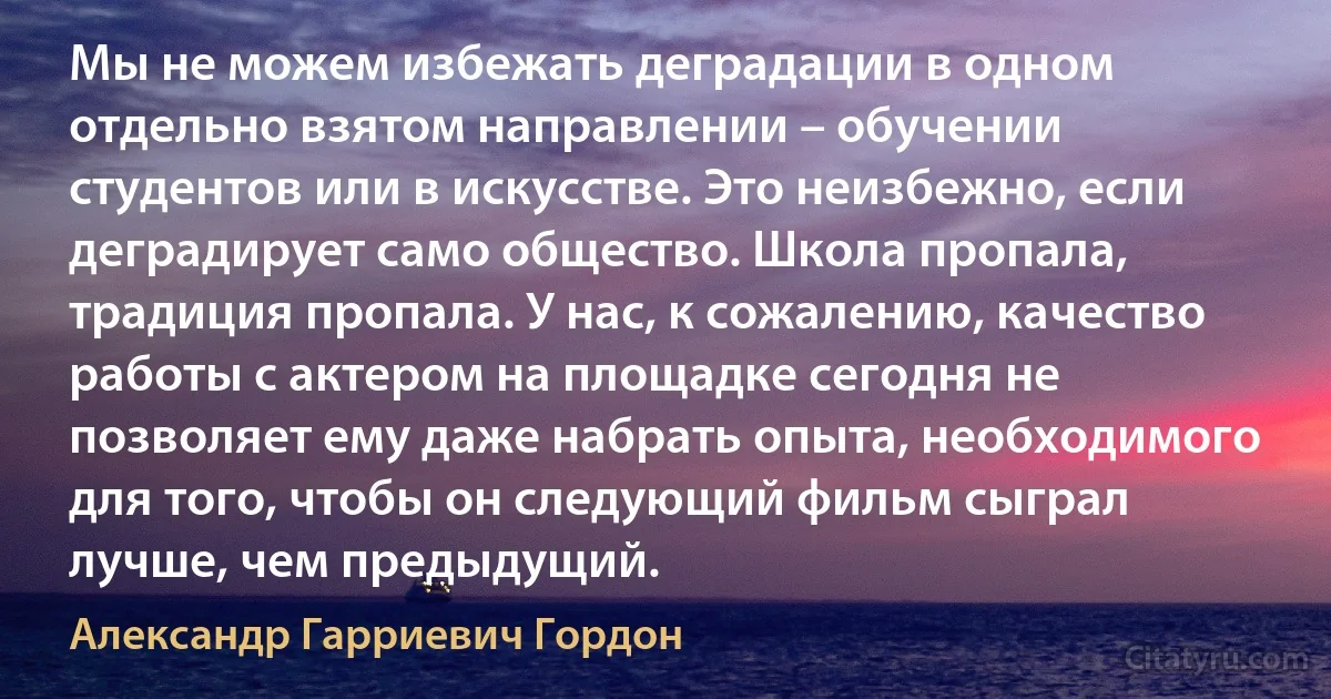 Мы не можем избежать деградации в одном отдельно взятом направлении – обучении студентов или в искусстве. Это неизбежно, если деградирует само общество. Школа пропала, традиция пропала. У нас, к сожалению, качество работы с актером на площадке сегодня не позволяет ему даже набрать опыта, необходимого для того, чтобы он следующий фильм сыграл лучше, чем предыдущий. (Александр Гарриевич Гордон)