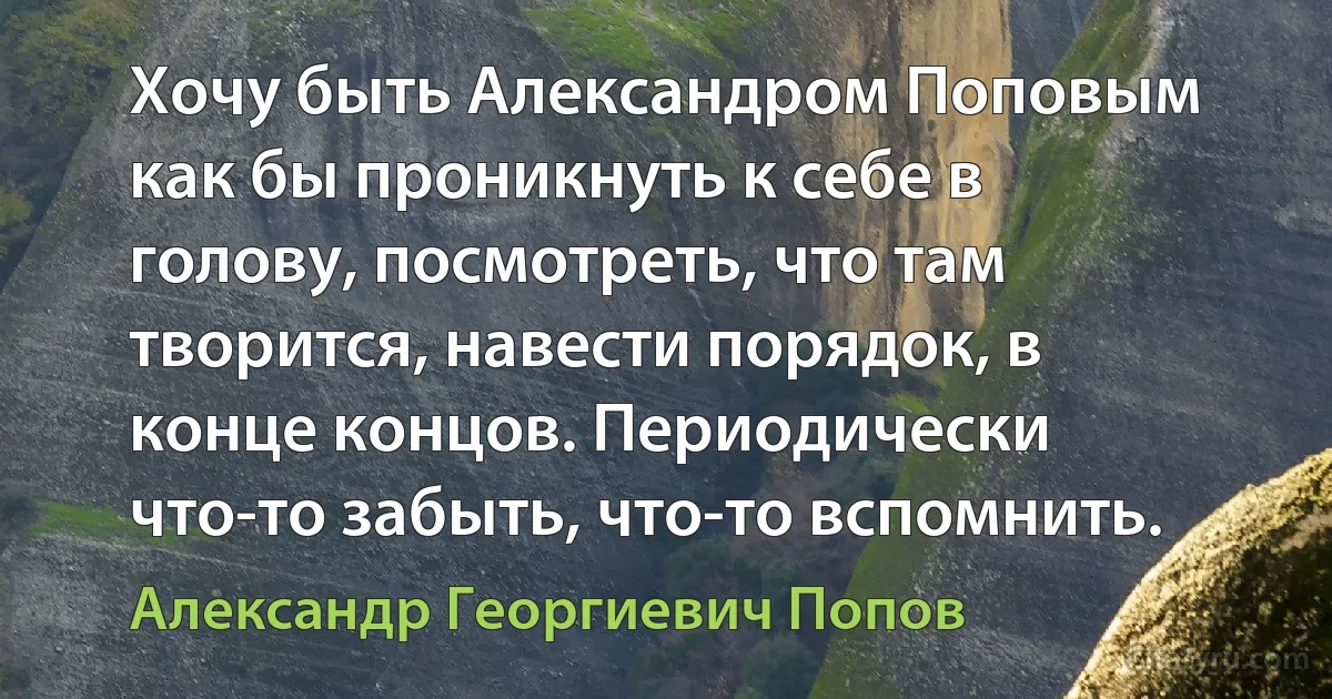 Хочу быть Александром Поповым как бы проникнуть к себе в голову, посмотреть, что там творится, навести порядок, в конце концов. Периодически что-то забыть, что-то вспомнить. (Александр Георгиевич Попов)