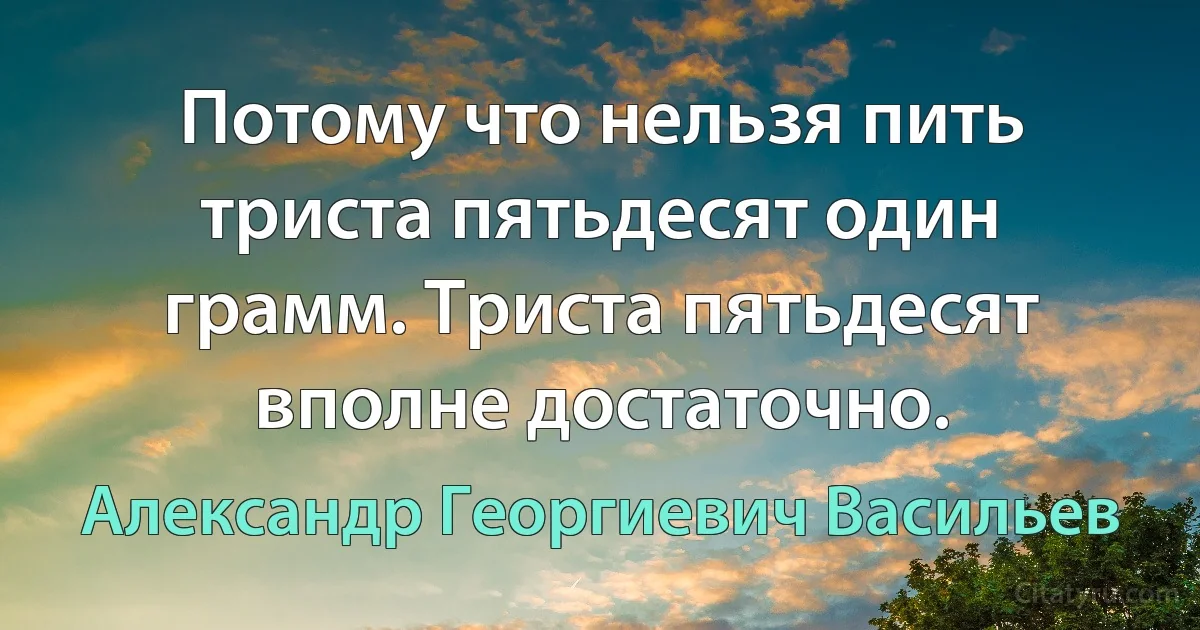 Потому что нельзя пить триста пятьдесят один грамм. Триста пятьдесят вполне достаточно. (Александр Георгиевич Васильев)