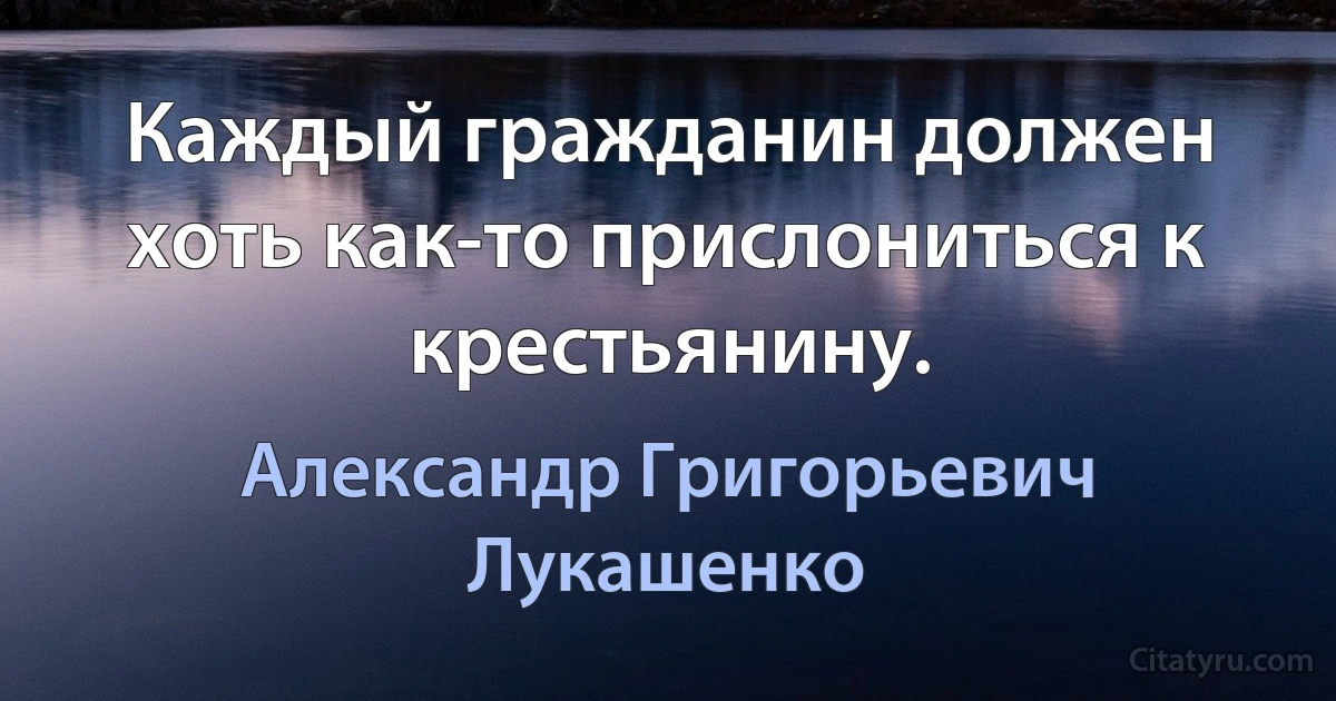 Каждый гражданин должен хоть как-то прислониться к крестьянину. (Александр Григорьевич Лукашенко)