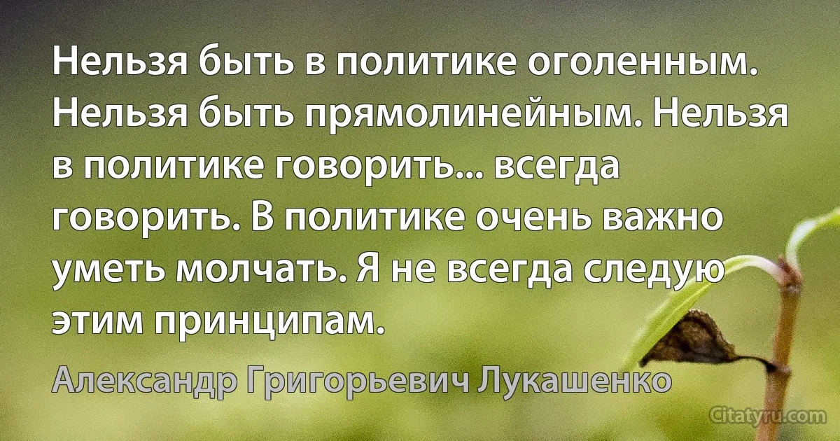 Нельзя быть в политике оголенным. Нельзя быть прямолинейным. Нельзя в политике говорить... всегда говорить. В политике очень важно уметь молчать. Я не всегда следую этим принципам. (Александр Григорьевич Лукашенко)