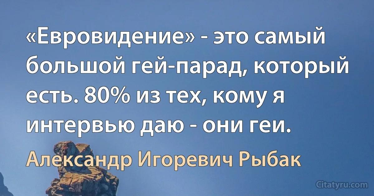 «Евровидение» - это самый большой гей-парад, который есть. 80% из тех, кому я интервью даю - они геи. (Александр Игоревич Рыбак)