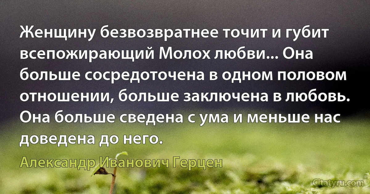 Женщину безвозвратнее точит и губит всепожирающий Молох любви... Она больше сосредоточена в одном половом отношении, больше заключена в любовь. Она больше сведена с ума и меньше нас доведена до него. (Александр Иванович Герцен)