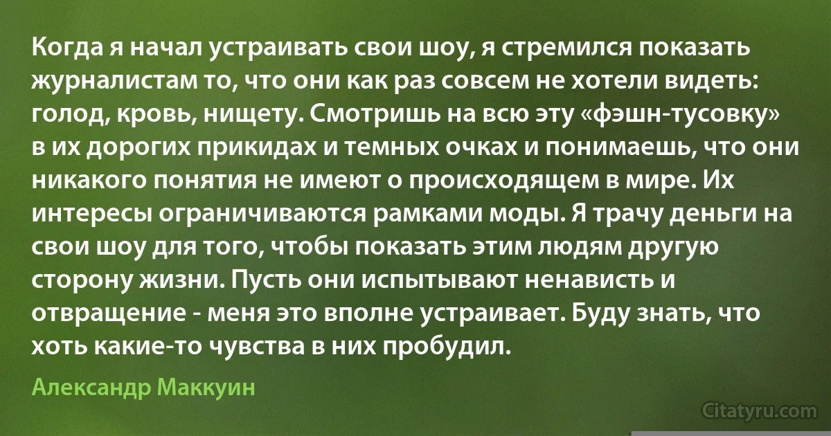 Когда я начал устраивать свои шоу, я стремился показать журналистам то, что они как раз совсем не хотели видеть: голод, кровь, нищету. Смотришь на всю эту «фэшн-тусовку» в их дорогих прикидах и темных очках и понимаешь, что они никакого понятия не имеют о происходящем в мире. Их интересы ограничиваются рамками моды. Я трачу деньги на свои шоу для того, чтобы показать этим людям другую сторону жизни. Пусть они испытывают ненависть и отвращение - меня это вполне устраивает. Буду знать, что хоть какие-то чувства в них пробудил. (Александр Маккуин)