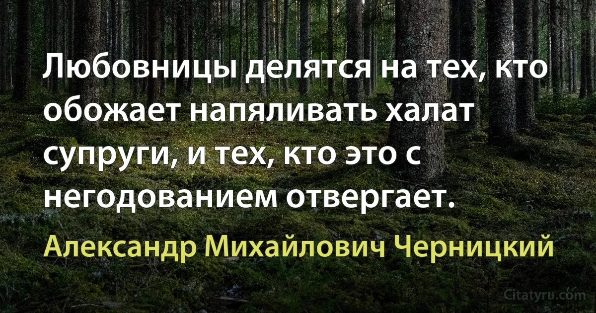 Любовницы делятся на тех, кто обожает напяливать халат супруги, и тех, кто это с негодованием отвергает. (Александр Михайлович Черницкий)