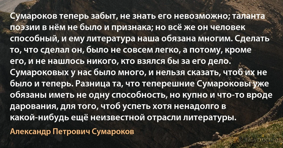 Сумароков теперь забыт, не знать его невозможно; таланта поэзии в нём не было и признака; но всё же он человек способный, и ему литература наша обязана многим. Сделать то, что сделал он, было не совсем легко, а потому, кроме его, и не нашлось никого, кто взялся бы за его дело. Сумароковых у нас было много, и нельзя сказать, чтоб их не было и теперь. Разница та, что теперешние Сумароковы уже обязаны иметь не одну способность, но купно и что-то вроде дарования, для того, чтоб успеть хотя ненадолго в какой-нибудь ещё неизвестной отрасли литературы. (Александр Петрович Сумароков)