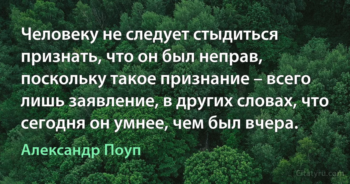 Человеку не следует стыдиться признать, что он был неправ, поскольку такое признание – всего лишь заявление, в других словах, что сегодня он умнее, чем был вчера. (Александр Поуп)