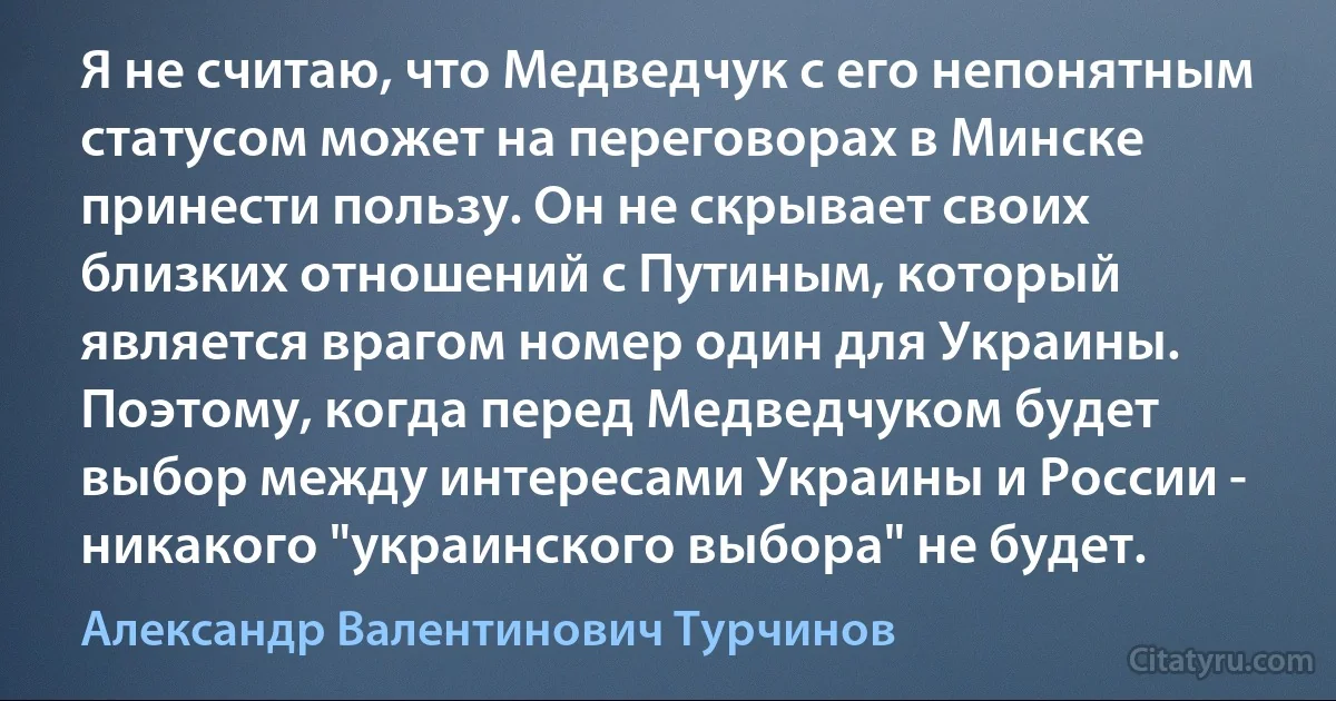 Я не считаю, что Медведчук с его непонятным статусом может на переговорах в Минске принести пользу. Он не скрывает своих близких отношений с Путиным, который является врагом номер один для Украины. Поэтому, когда перед Медведчуком будет выбор между интересами Украины и России - никакого "украинского выбора" не будет. (Александр Валентинович Турчинов)