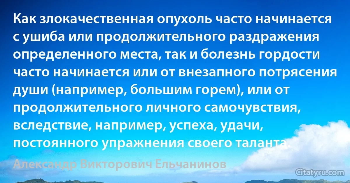 Как злокачественная опухоль часто начинается с ушиба или продолжительного раздражения определенного места, так и болезнь гордости часто начинается или от внезапного потрясения души (например, большим горем), или от продолжительного личного самочувствия, вследствие, например, успеха, удачи, постоянного упражнения своего таланта. (Александр Викторович Ельчанинов)