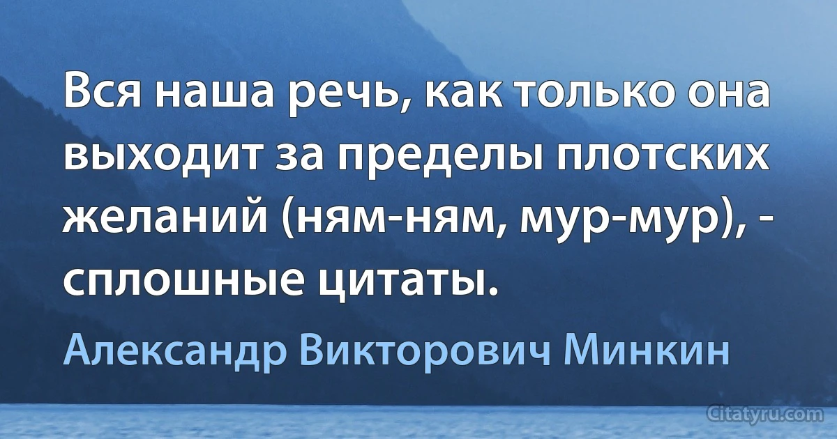 Вся наша речь, как только она выходит за пределы плотских желаний (ням-ням, мур-мур), - сплошные цитаты. (Александр Викторович Минкин)