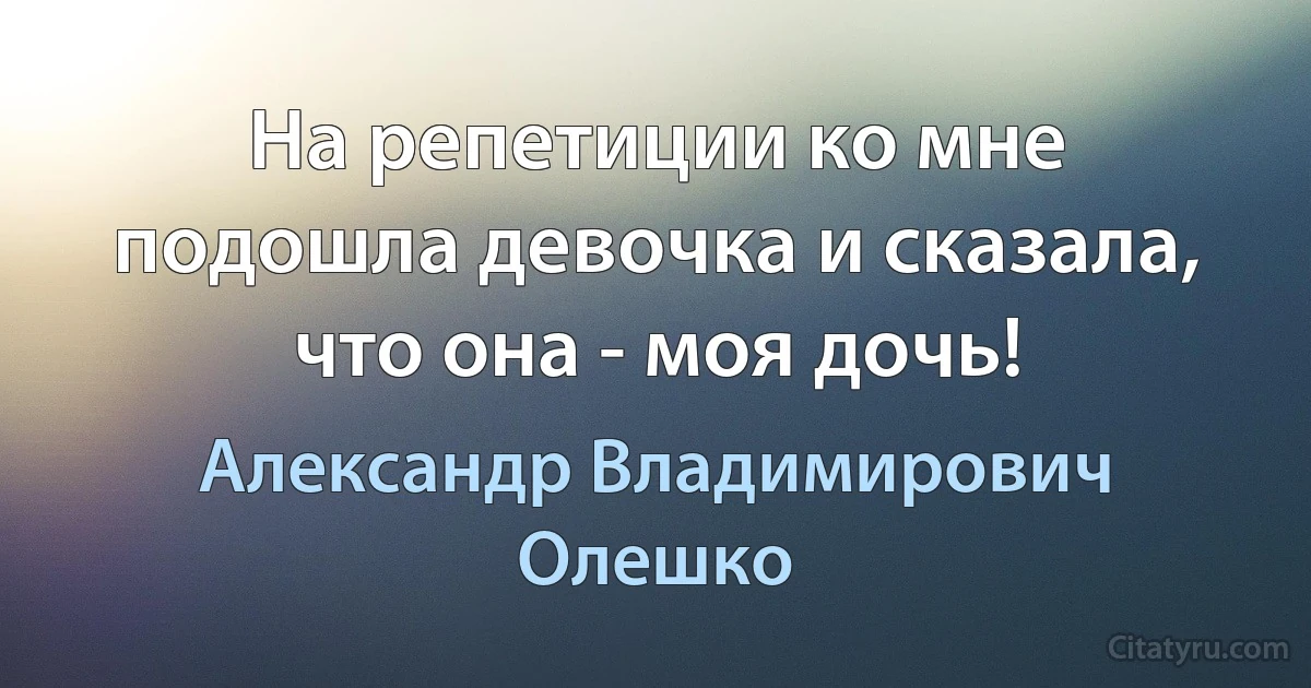 На репетиции ко мне подошла девочка и сказала, что она - моя дочь! (Александр Владимирович Олешко)