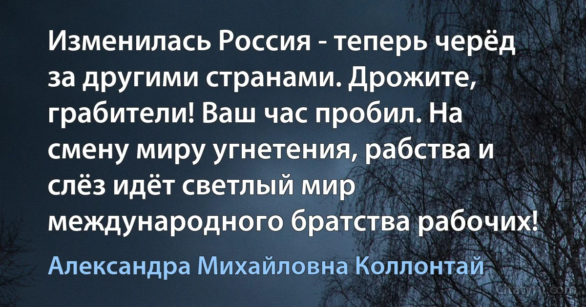 Изменилась Россия - теперь черёд за другими странами. Дрожите, грабители! Ваш час пробил. На смену миру угнетения, рабства и слёз идёт светлый мир международного братства рабочих! (Александра Михайловна Коллонтай)