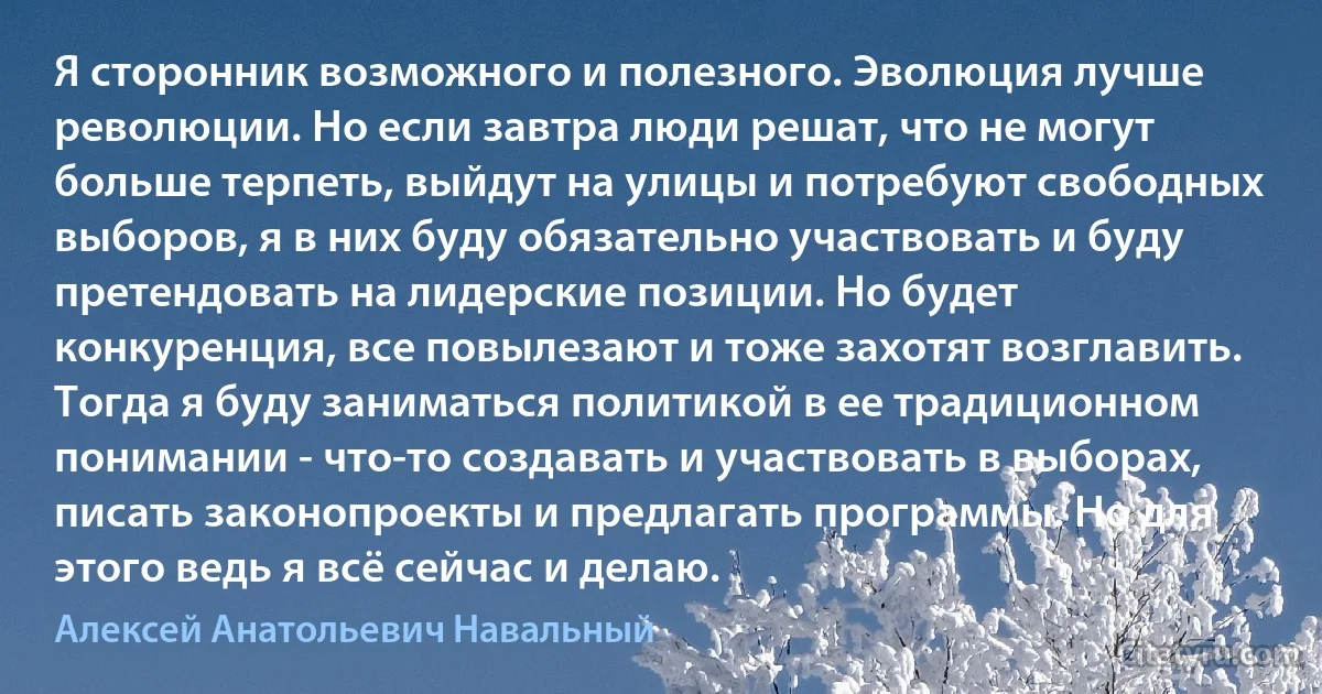 Я сторонник возможного и полезного. Эволюция лучше революции. Но если завтра люди решат, что не могут больше терпеть, выйдут на улицы и потребуют свободных выборов, я в них буду обязательно участвовать и буду претендовать на лидерские позиции. Но будет конкуренция, все повылезают и тоже захотят возглавить. Тогда я буду заниматься политикой в ее традиционном понимании - что-то создавать и участвовать в выборах, писать законопроекты и предлагать программы. Но для этого ведь я всё сейчас и делаю. (Алексей Анатольевич Навальный)