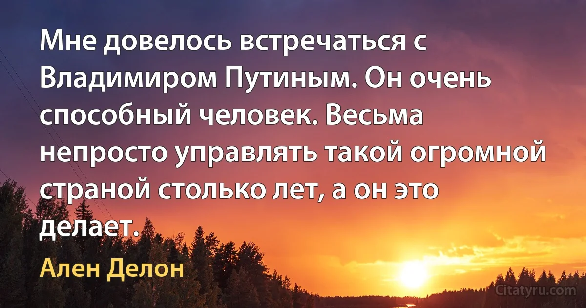 Мне довелось встречаться с Владимиром Путиным. Он очень способный человек. Весьма непросто управлять такой огромной страной столько лет, а он это делает. (Ален Делон)