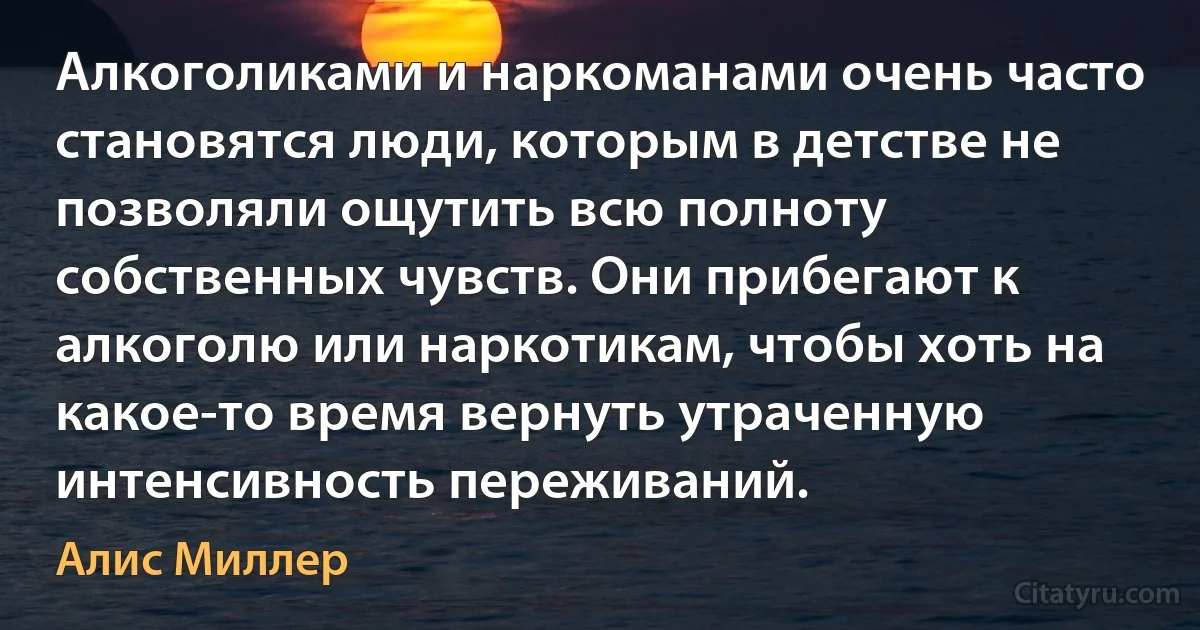 Алкоголиками и наркоманами очень часто становятся люди, которым в детстве не позволяли ощутить всю полноту собственных чувств. Они прибегают к алкоголю или наркотикам, чтобы хоть на какое-то время вернуть утраченную интенсивность переживаний. (Алис Миллер)