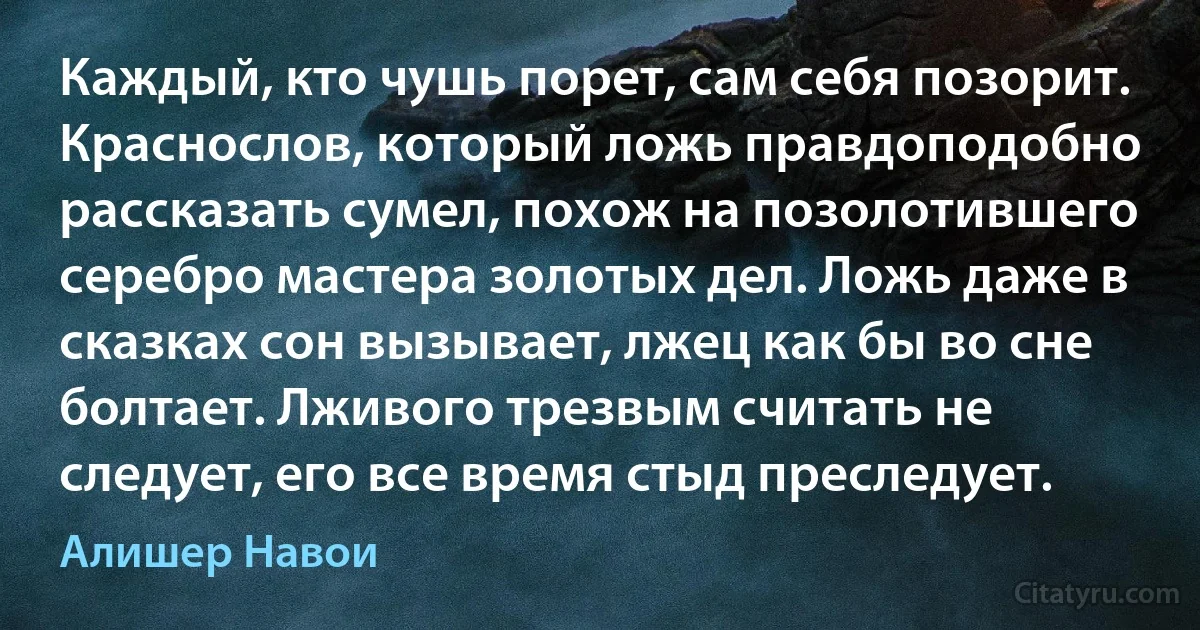 Каждый, кто чушь порет, сам себя позорит. Краснослов, который ложь правдоподобно рассказать сумел, похож на позолотившего серебро мастера золотых дел. Ложь даже в сказках сон вызывает, лжец как бы во сне болтает. Лживого трезвым считать не следует, его все время стыд преследует. (Алишер Навои)