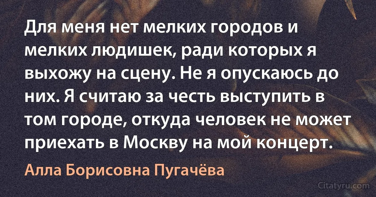 Для меня нет мелких городов и мелких людишек, ради которых я выхожу на сцену. Не я опускаюсь до них. Я считаю за честь выступить в том городе, откуда человек не может приехать в Москву на мой концерт. (Алла Борисовна Пугачёва)