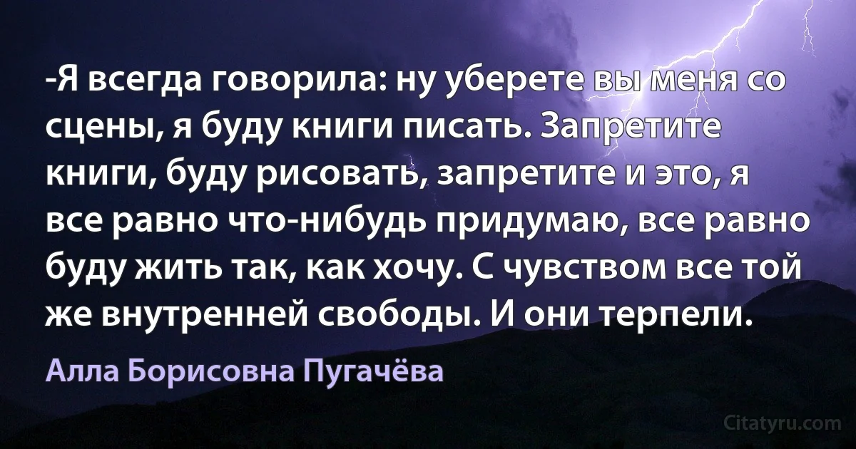 -Я всегда говорила: ну уберете вы меня со сцены, я буду книги писать. Запретите книги, буду рисовать, запретите и это, я все равно что-нибудь придумаю, все равно буду жить так, как хочу. С чувством все той же внутренней свободы. И они терпели. (Алла Борисовна Пугачёва)