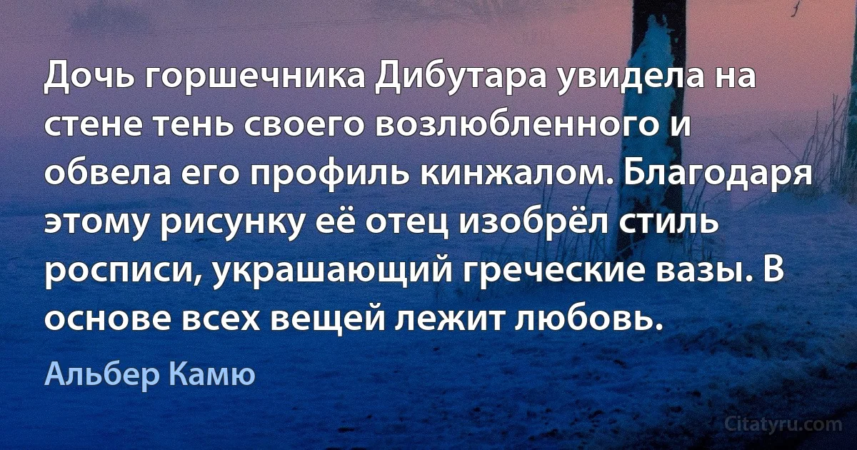 Дочь горшечника Дибутара увидела на стене тень своего возлюбленного и обвела его профиль кинжалом. Благодаря этому рисунку её отец изобрёл стиль росписи, украшающий греческие вазы. В основе всех вещей лежит любовь. (Альбер Камю)