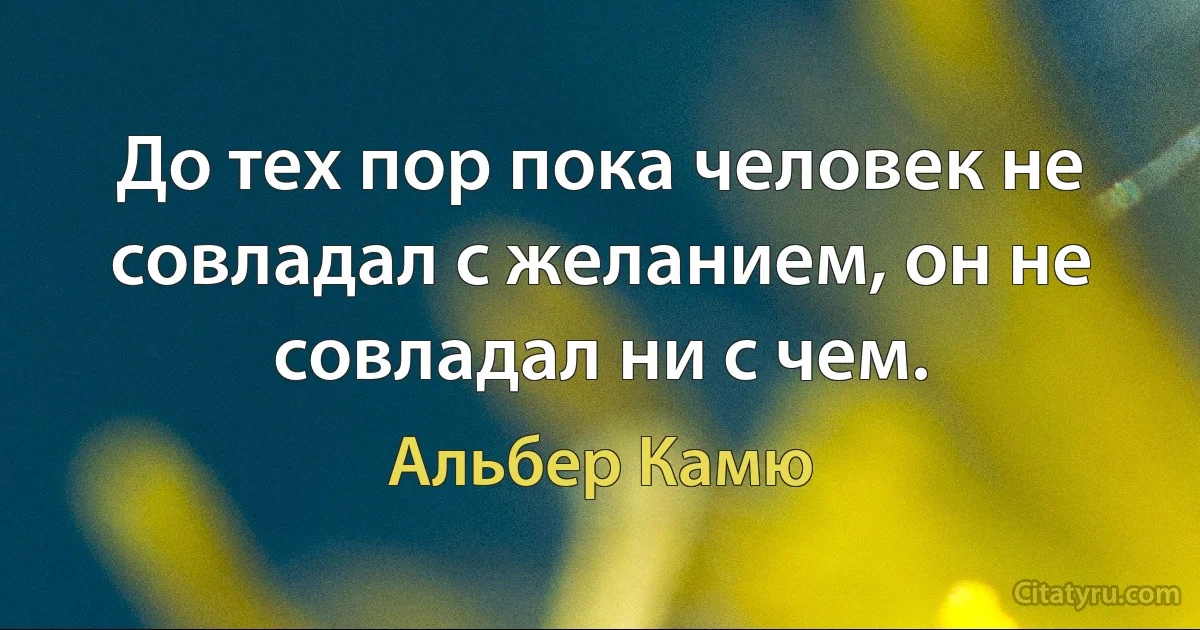 До тех пор пока человек не совладал с желанием, он не совладал ни с чем. (Альбер Камю)