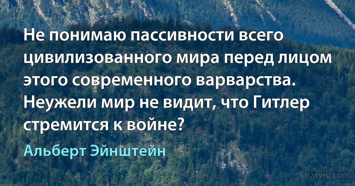 Не понимаю пассивности всего цивилизованного мира перед лицом этого современного варварства. Неужели мир не видит, что Гитлер стремится к войне? (Альберт Эйнштейн)