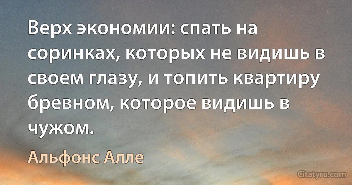 Верх экономии: спать на соринках, которых не видишь в своем глазу, и топить квартиру бревном, которое видишь в чужом. (Альфонс Алле)