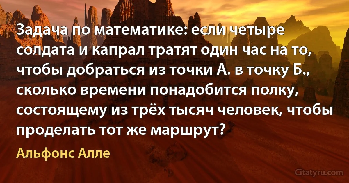 Задача по математике: если четыре солдата и капрал тратят один час на то, чтобы добраться из точки А. в точку Б., сколько времени понадобится полку, состоящему из трёх тысяч человек, чтобы проделать тот же маршрут? (Альфонс Алле)