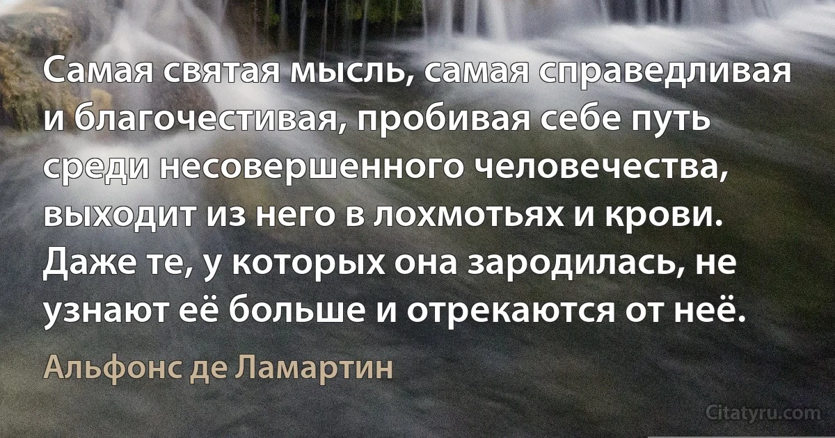 Самая святая мысль, самая справедливая и благочестивая, пробивая себе путь среди несовершенного человечества, выходит из него в лохмотьях и крови. Даже те, у которых она зародилась, не узнают её больше и отрекаются от неё. (Альфонс де Ламартин)