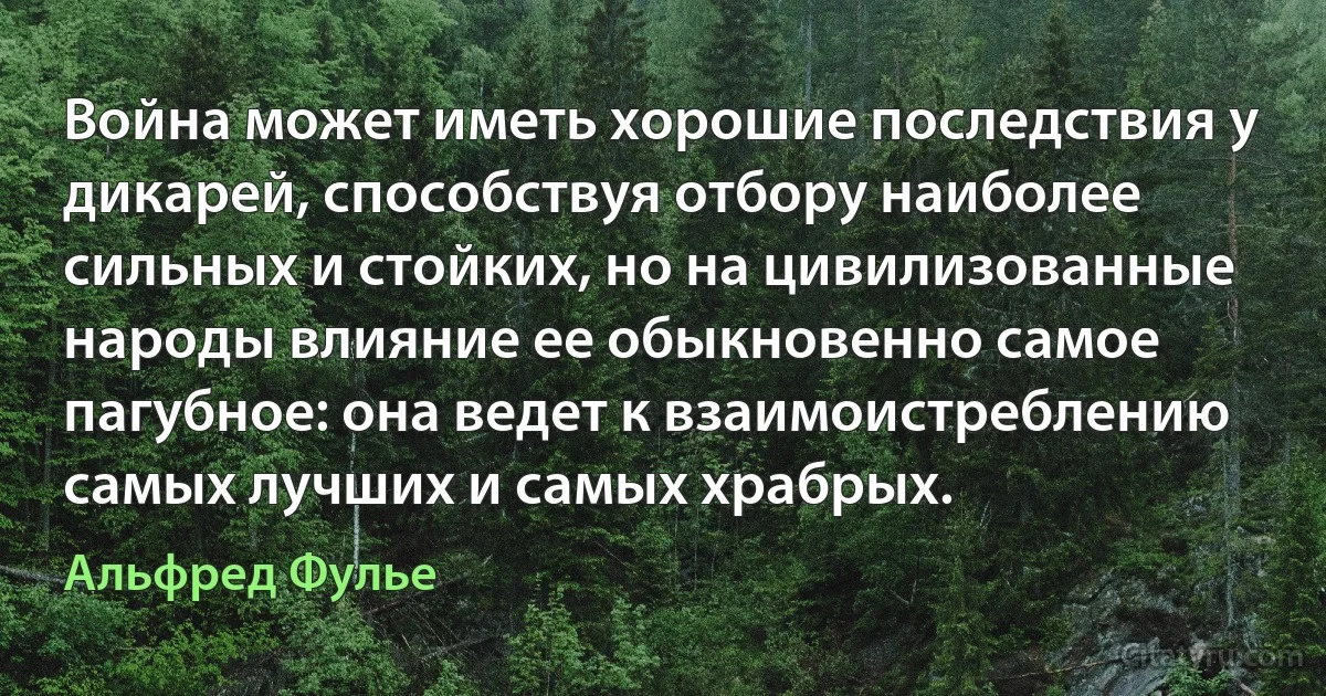 Война может иметь хорошие последствия у дикарей, способствуя отбору наиболее сильных и стойких, но на цивилизованные народы влияние ее обыкновенно самое пагубное: она ведет к взаимоистреблению самых лучших и самых храбрых. (Альфред Фулье)