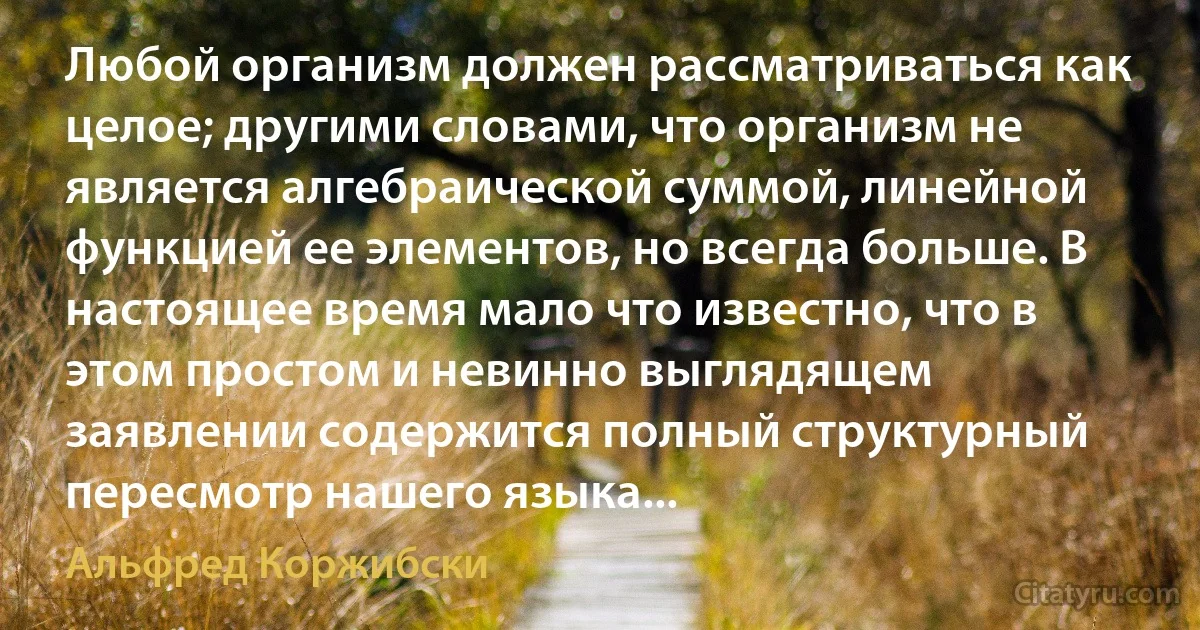 Любой организм должен рассматриваться как целое; другими словами, что организм не является алгебраической суммой, линейной функцией ее элементов, но всегда больше. В настоящее время мало что известно, что в этом простом и невинно выглядящем заявлении содержится полный структурный пересмотр нашего языка... (Альфред Коржибски)