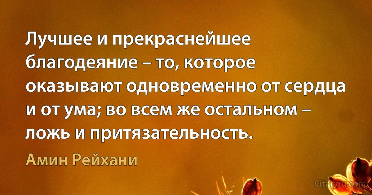 Лучшее и прекраснейшее благодеяние – то, которое оказывают одновременно от сердца и от ума; во всем же остальном – ложь и притязательность. (Амин Рейхани)