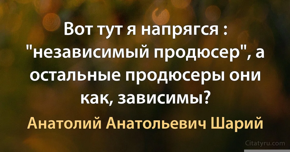 Вот тут я напрягся : "независимый продюсер", а остальные продюсеры они как, зависимы? (Анатолий Анатольевич Шарий)