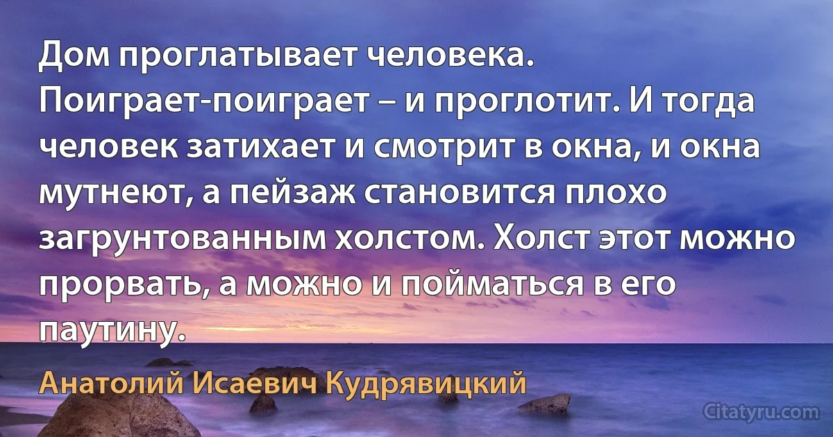 Дом проглатывает человека. Поиграет-поиграет – и проглотит. И тогда человек затихает и смотрит в окна, и окна мутнеют, а пейзаж становится плохо загрунтованным холстом. Холст этот можно прорвать, а можно и пойматься в его паутину. (Анатолий Исаевич Кудрявицкий)