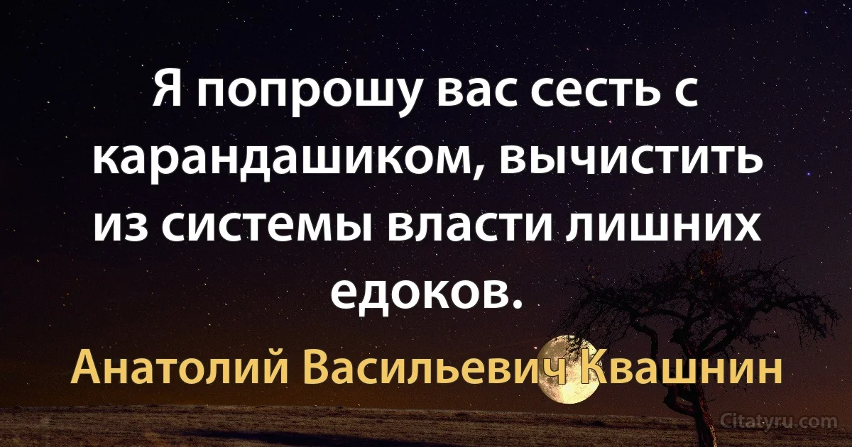 Я попрошу вас сесть с карандашиком, вычистить из системы власти лишних едоков. (Анатолий Васильевич Квашнин)