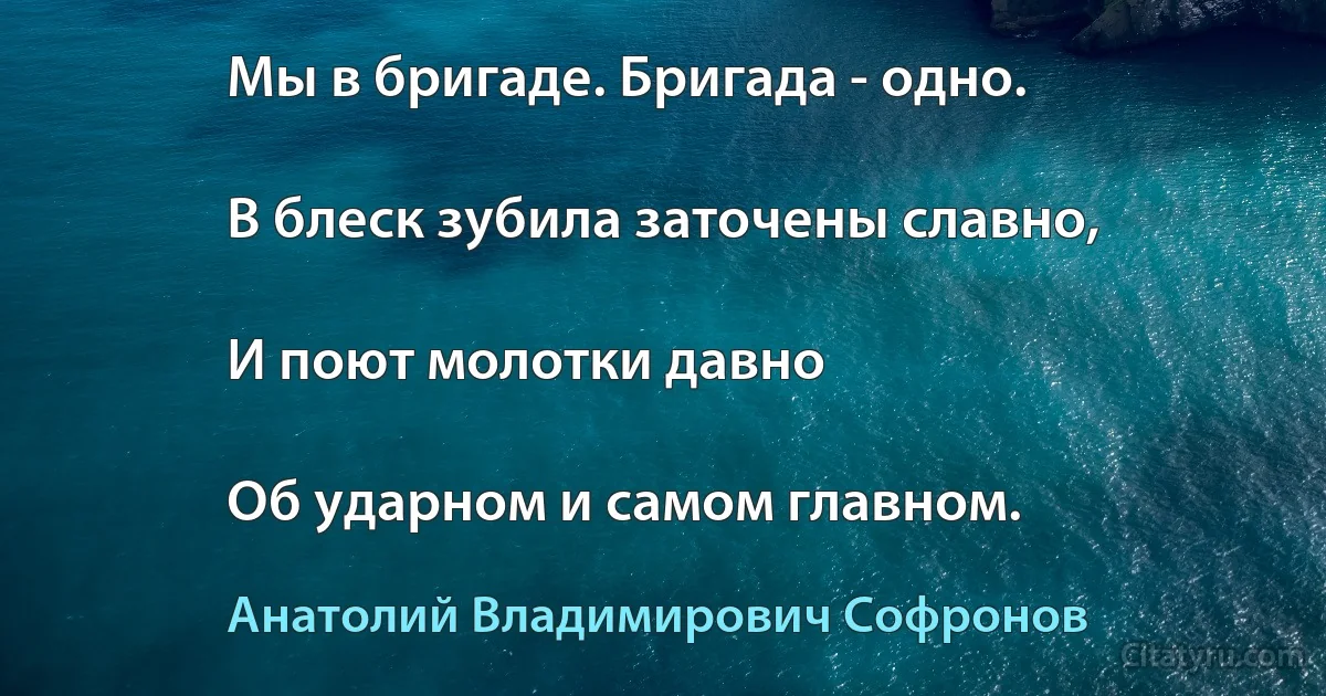 Мы в бригаде. Бригада - одно.

В блеск зубила заточены славно,

И поют молотки давно

Об ударном и самом главном. (Анатолий Владимирович Софронов)