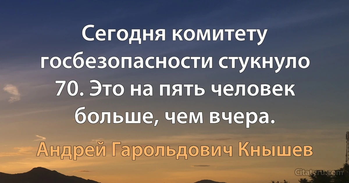 Сегодня комитету госбезопасности стукнуло 70. Это на пять человек больше, чем вчера. (Андрей Гарольдович Кнышев)