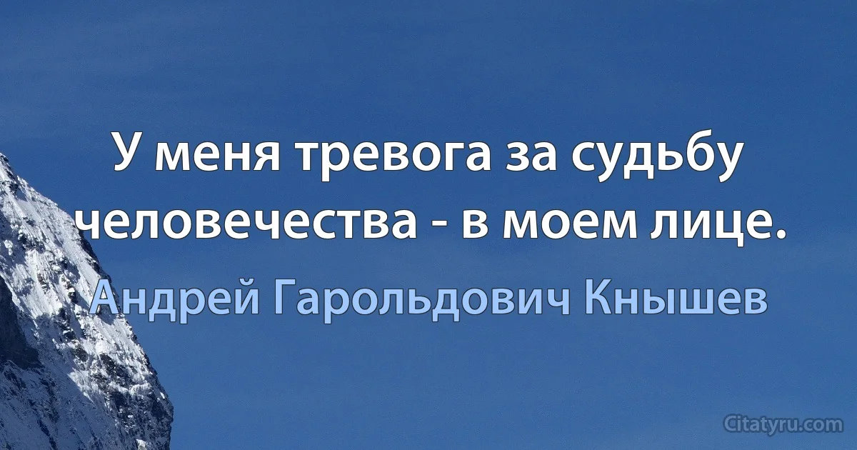 У меня тревога за судьбу человечества - в моем лице. (Андрей Гарольдович Кнышев)