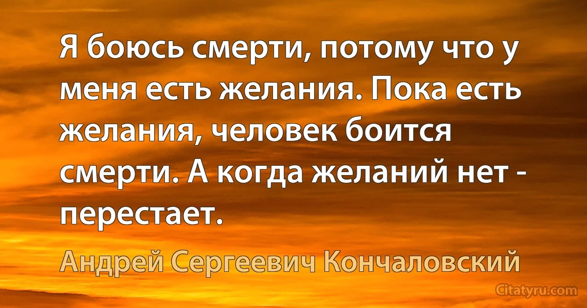 Я боюсь смерти, потому что у меня есть желания. Пока есть желания, человек боится смерти. А когда желаний нет - перестает. (Андрей Сергеевич Кончаловский)