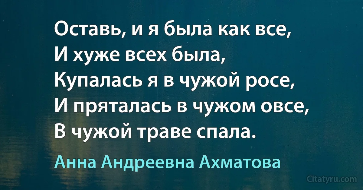 Оставь, и я была как все,
И хуже всех была,
Купалась я в чужой росе,
И пряталась в чужом овсе,
В чужой траве спала. (Анна Андреевна Ахматова)