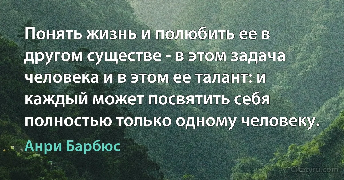 Понять жизнь и полюбить ее в другом существе - в этом задача человека и в этом ее талант: и каждый может посвятить себя полностью только одному человеку. (Анри Барбюс)