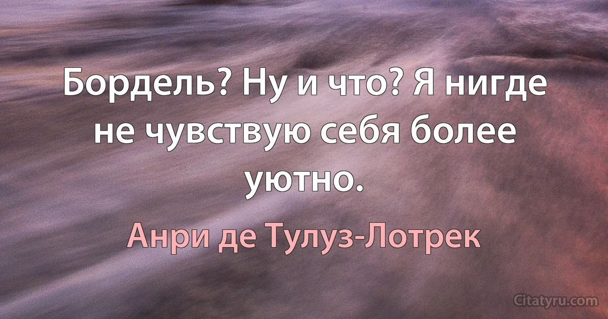 Бордель? Ну и что? Я нигде не чувствую себя более уютно. (Анри де Тулуз-Лотрек)