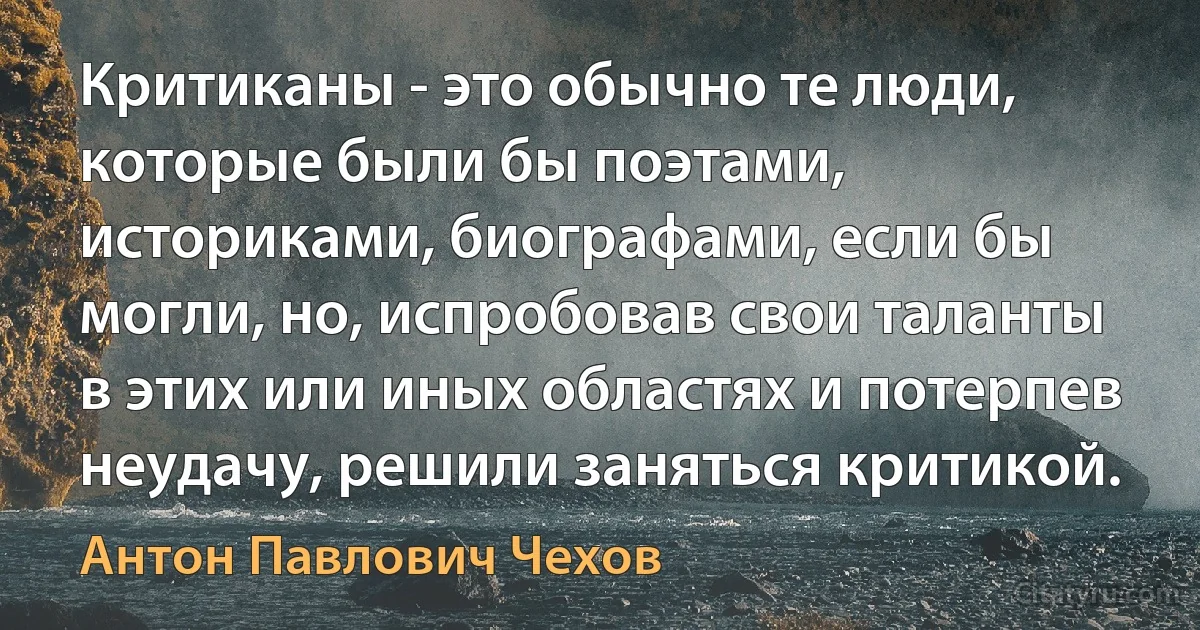 Критиканы - это обычно те люди, которые были бы поэтами, историками, биографами, если бы могли, но, испробовав свои таланты в этих или иных областях и потерпев неудачу, решили заняться критикой. (Антон Павлович Чехов)