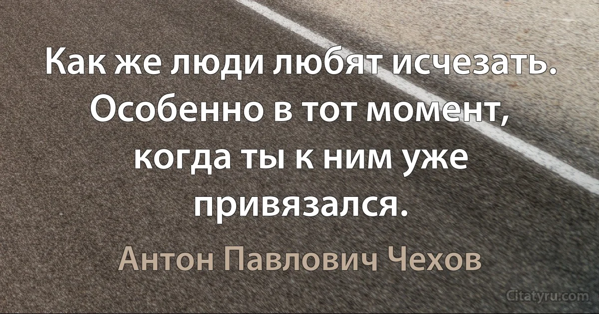 Как же люди любят исчезать. Особенно в тот момент, когда ты к ним уже привязался. (Антон Павлович Чехов)