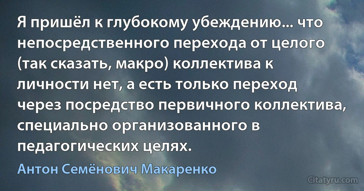 Я пришёл к глубокому убеждению... что непосредственного перехода от целого (так сказать, макро) коллектива к личности нет, а есть только переход через посредство первичного коллектива, специально организованного в педагогических целях. (Антон Семёнович Макаренко)