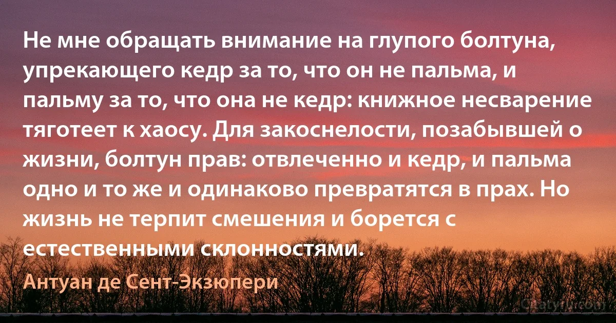 Не мне обращать внимание на глупого болтуна, упрекающего кедр за то, что он не пальма, и пальму за то, что она не кедр: книжное несварение тяготеет к хаосу. Для закоснелости, позабывшей о жизни, болтун прав: отвлеченно и кедр, и пальма одно и то же и одинаково превратятся в прах. Но жизнь не терпит смешения и борется с естественными склонностями. (Антуан де Сент-Экзюпери)